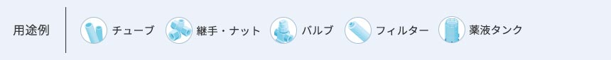 用途例 ●チューブ ●継手・ナット ●バルブ ●フィルター ●薬液タンク