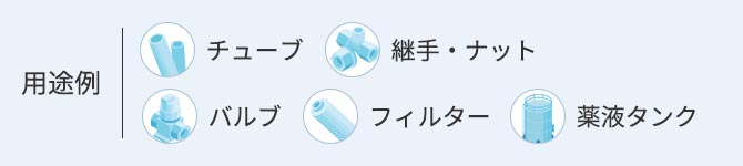 用途例 ●チューブ ●継手・ナット ●バルブ ●フィルター ●薬液タンク